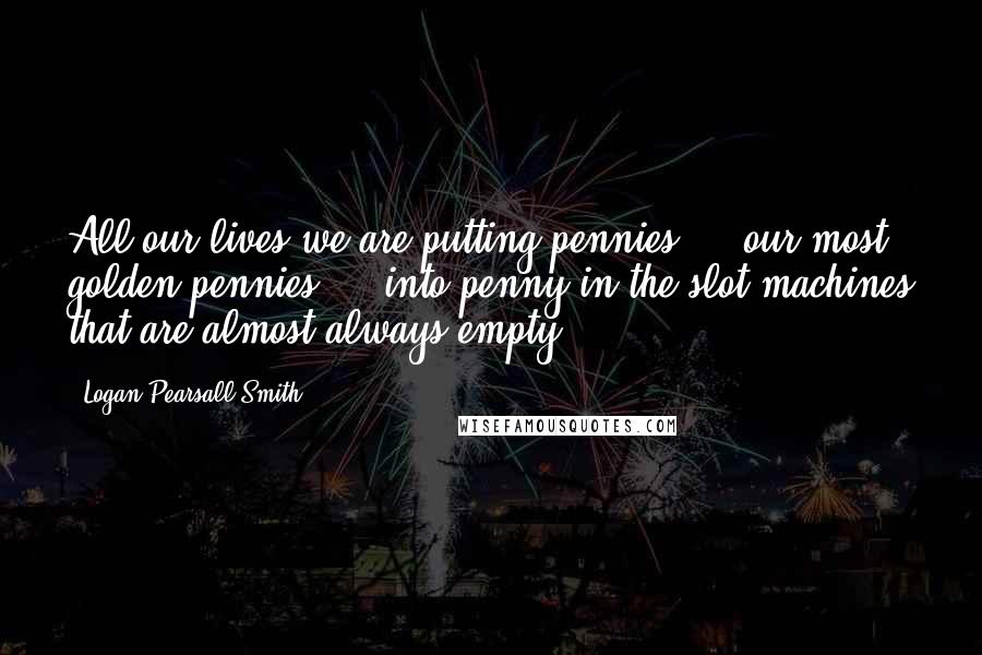 Logan Pearsall Smith Quotes: All our lives we are putting pennies  -  our most golden pennies  -  into penny-in-the-slot machines that are almost always empty.