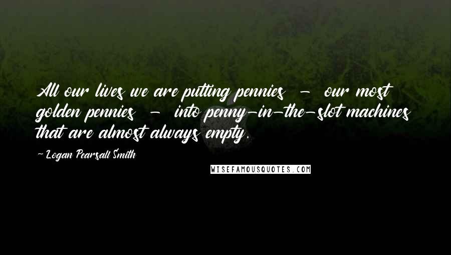 Logan Pearsall Smith Quotes: All our lives we are putting pennies  -  our most golden pennies  -  into penny-in-the-slot machines that are almost always empty.