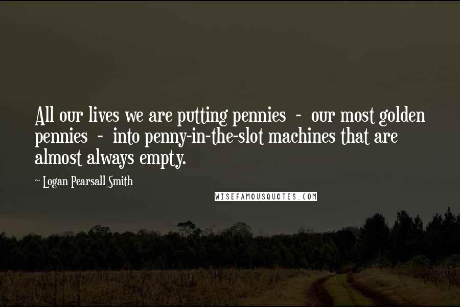 Logan Pearsall Smith Quotes: All our lives we are putting pennies  -  our most golden pennies  -  into penny-in-the-slot machines that are almost always empty.