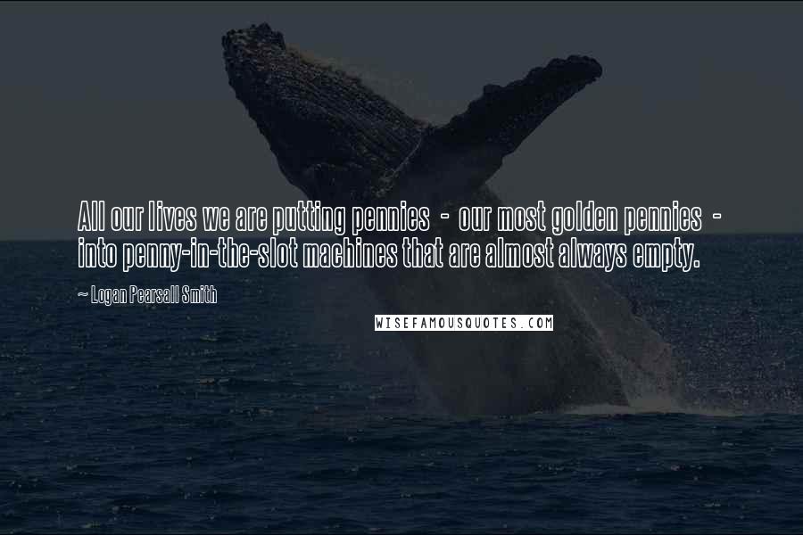 Logan Pearsall Smith Quotes: All our lives we are putting pennies  -  our most golden pennies  -  into penny-in-the-slot machines that are almost always empty.