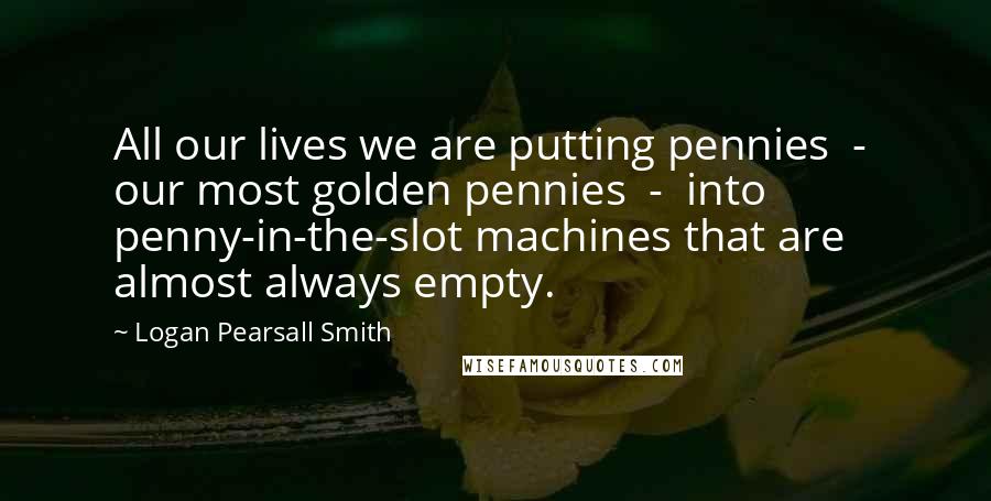 Logan Pearsall Smith Quotes: All our lives we are putting pennies - our most golden pennies - into penny-in-the-slot machines that are almost always empty.