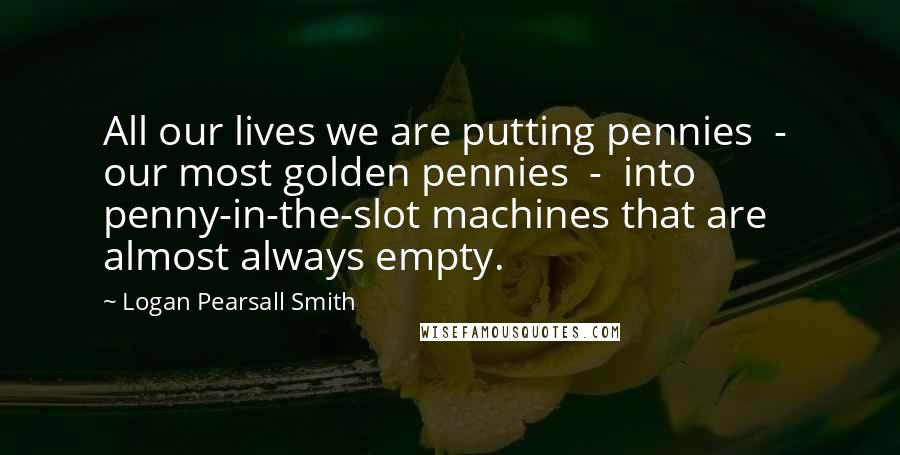 Logan Pearsall Smith Quotes: All our lives we are putting pennies  -  our most golden pennies  -  into penny-in-the-slot machines that are almost always empty.