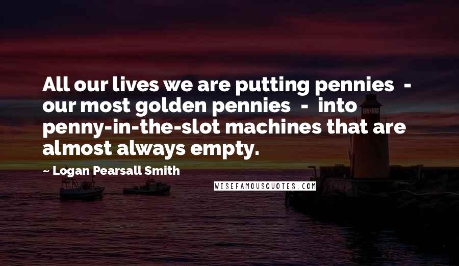 Logan Pearsall Smith Quotes: All our lives we are putting pennies  -  our most golden pennies  -  into penny-in-the-slot machines that are almost always empty.