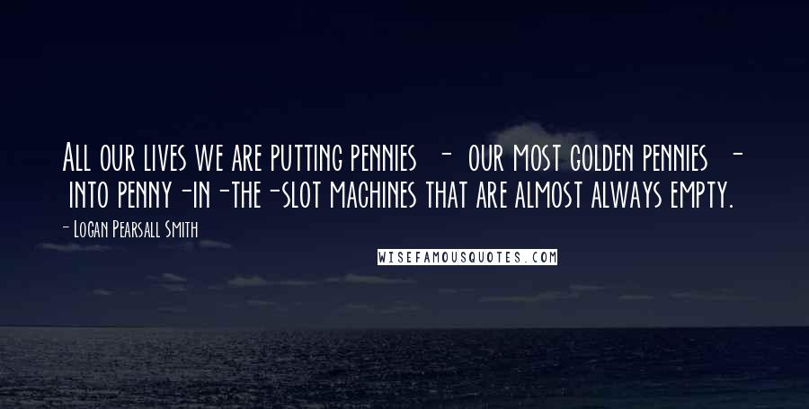 Logan Pearsall Smith Quotes: All our lives we are putting pennies  -  our most golden pennies  -  into penny-in-the-slot machines that are almost always empty.