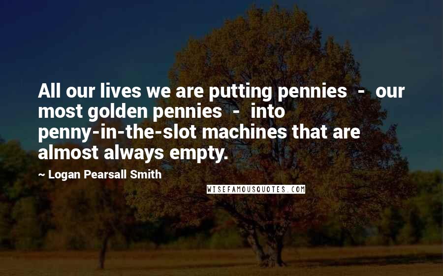 Logan Pearsall Smith Quotes: All our lives we are putting pennies  -  our most golden pennies  -  into penny-in-the-slot machines that are almost always empty.