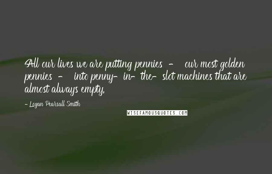 Logan Pearsall Smith Quotes: All our lives we are putting pennies  -  our most golden pennies  -  into penny-in-the-slot machines that are almost always empty.