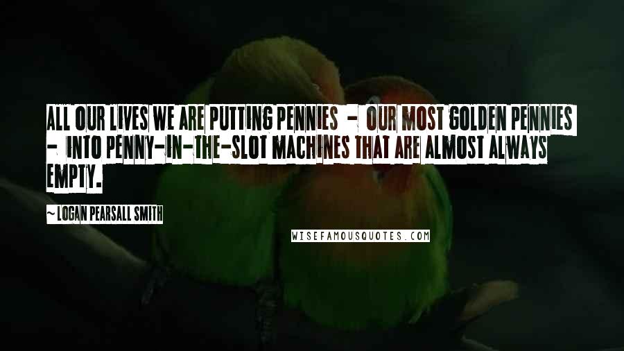 Logan Pearsall Smith Quotes: All our lives we are putting pennies  -  our most golden pennies  -  into penny-in-the-slot machines that are almost always empty.