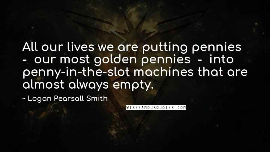 Logan Pearsall Smith Quotes: All our lives we are putting pennies - our most golden pennies - into penny-in-the-slot machines that are almost always empty.