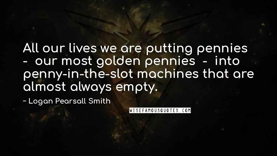 Logan Pearsall Smith Quotes: All our lives we are putting pennies  -  our most golden pennies  -  into penny-in-the-slot machines that are almost always empty.