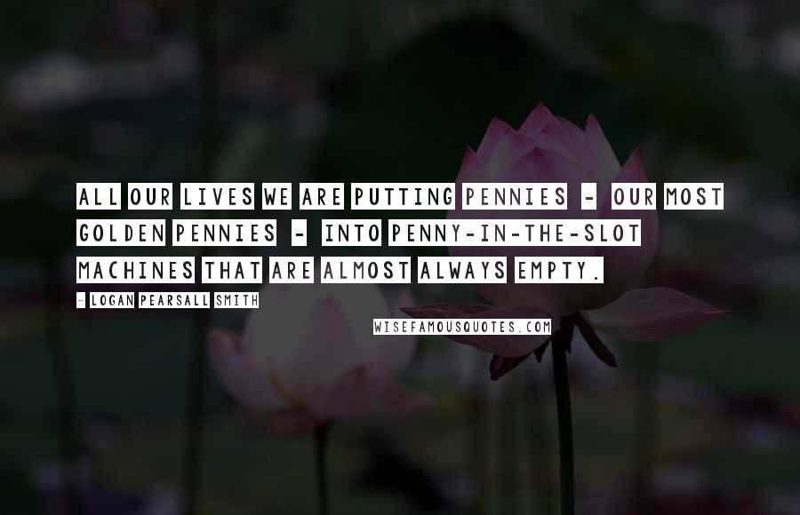 Logan Pearsall Smith Quotes: All our lives we are putting pennies  -  our most golden pennies  -  into penny-in-the-slot machines that are almost always empty.