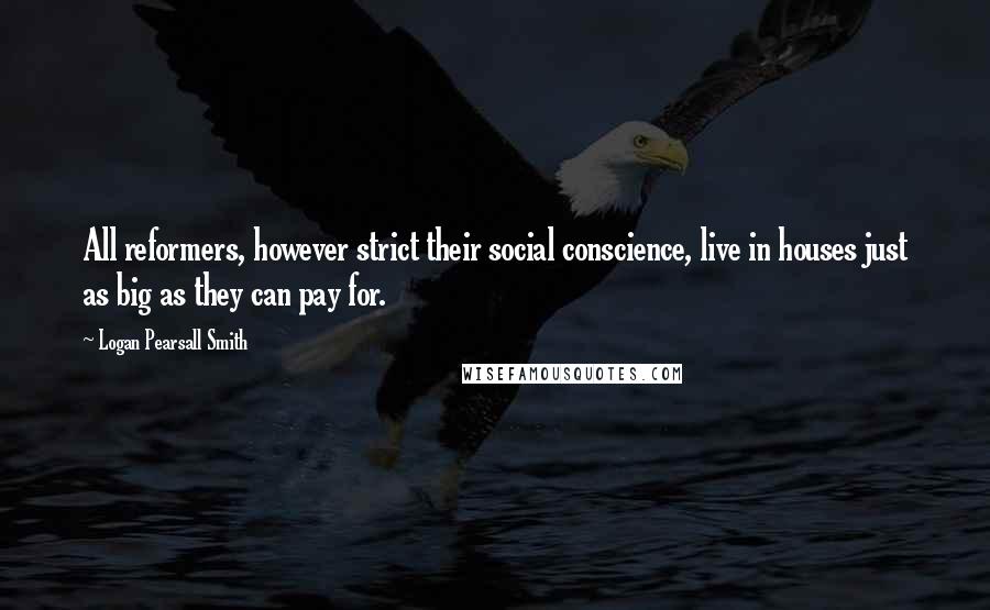 Logan Pearsall Smith Quotes: All reformers, however strict their social conscience, live in houses just as big as they can pay for.