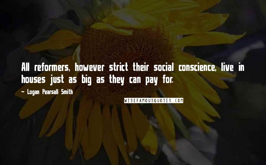 Logan Pearsall Smith Quotes: All reformers, however strict their social conscience, live in houses just as big as they can pay for.