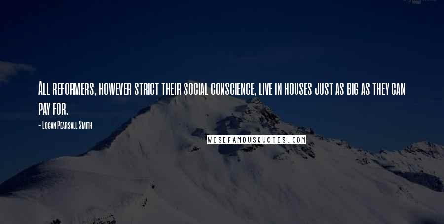 Logan Pearsall Smith Quotes: All reformers, however strict their social conscience, live in houses just as big as they can pay for.