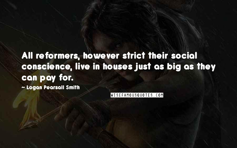 Logan Pearsall Smith Quotes: All reformers, however strict their social conscience, live in houses just as big as they can pay for.