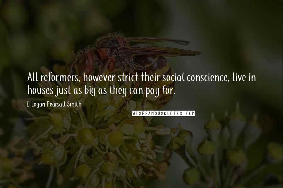 Logan Pearsall Smith Quotes: All reformers, however strict their social conscience, live in houses just as big as they can pay for.