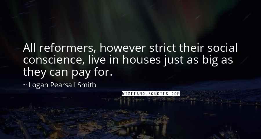 Logan Pearsall Smith Quotes: All reformers, however strict their social conscience, live in houses just as big as they can pay for.