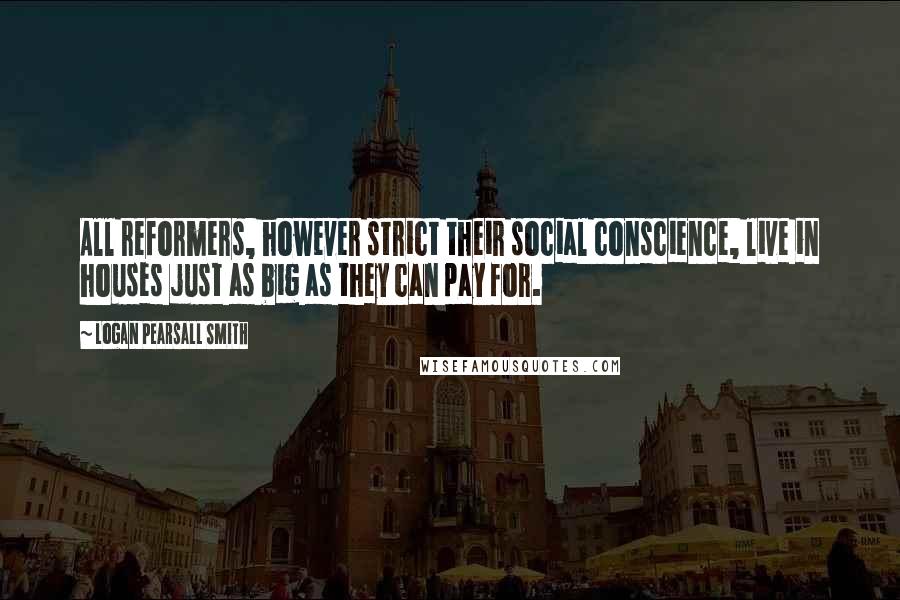 Logan Pearsall Smith Quotes: All reformers, however strict their social conscience, live in houses just as big as they can pay for.