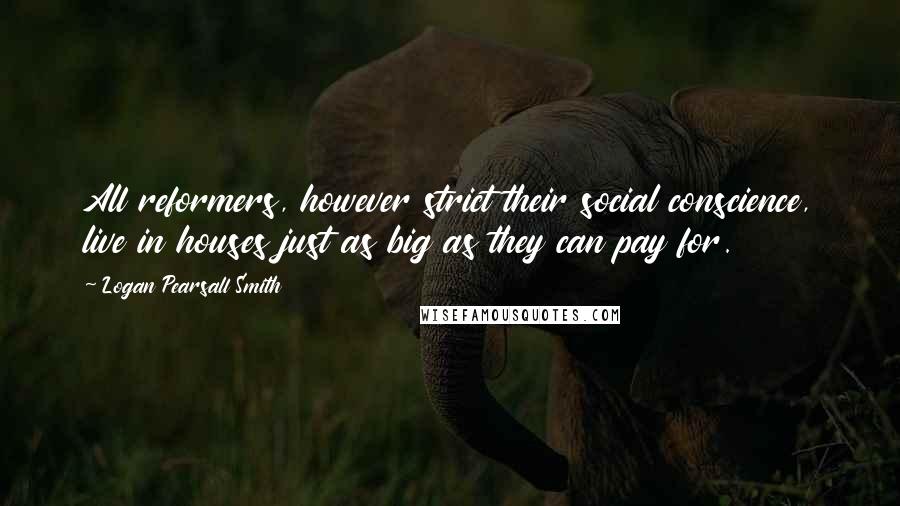 Logan Pearsall Smith Quotes: All reformers, however strict their social conscience, live in houses just as big as they can pay for.