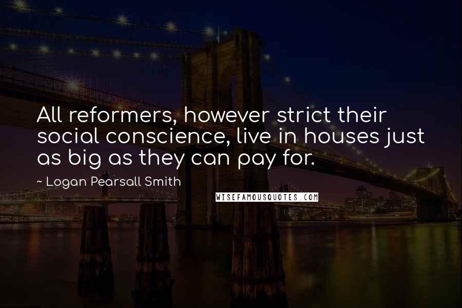 Logan Pearsall Smith Quotes: All reformers, however strict their social conscience, live in houses just as big as they can pay for.