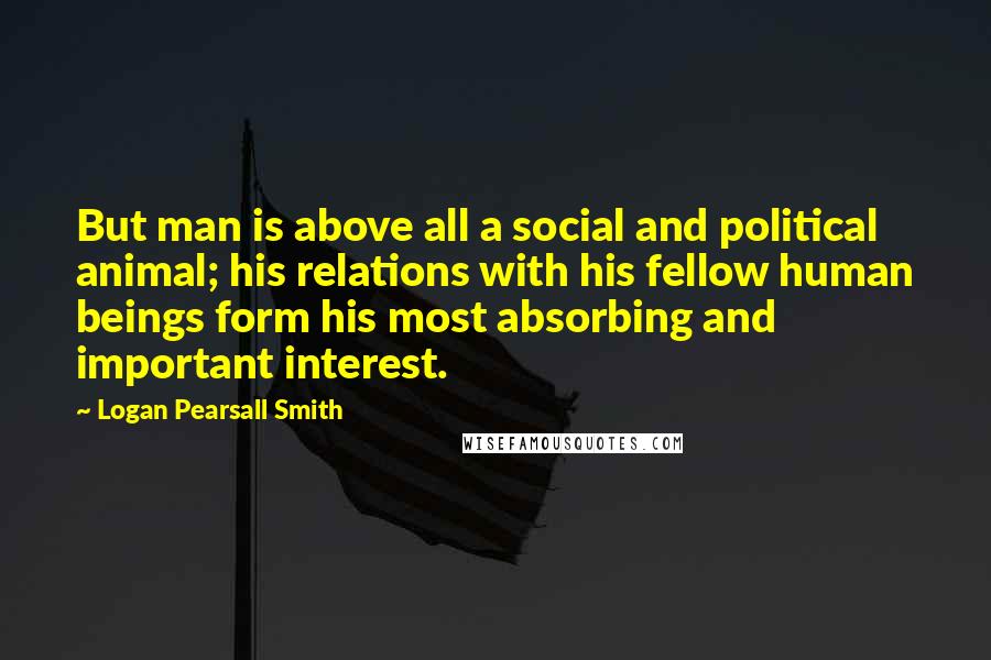 Logan Pearsall Smith Quotes: But man is above all a social and political animal; his relations with his fellow human beings form his most absorbing and important interest.