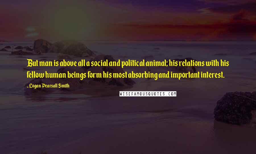 Logan Pearsall Smith Quotes: But man is above all a social and political animal; his relations with his fellow human beings form his most absorbing and important interest.