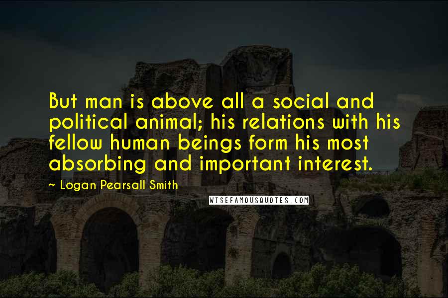 Logan Pearsall Smith Quotes: But man is above all a social and political animal; his relations with his fellow human beings form his most absorbing and important interest.