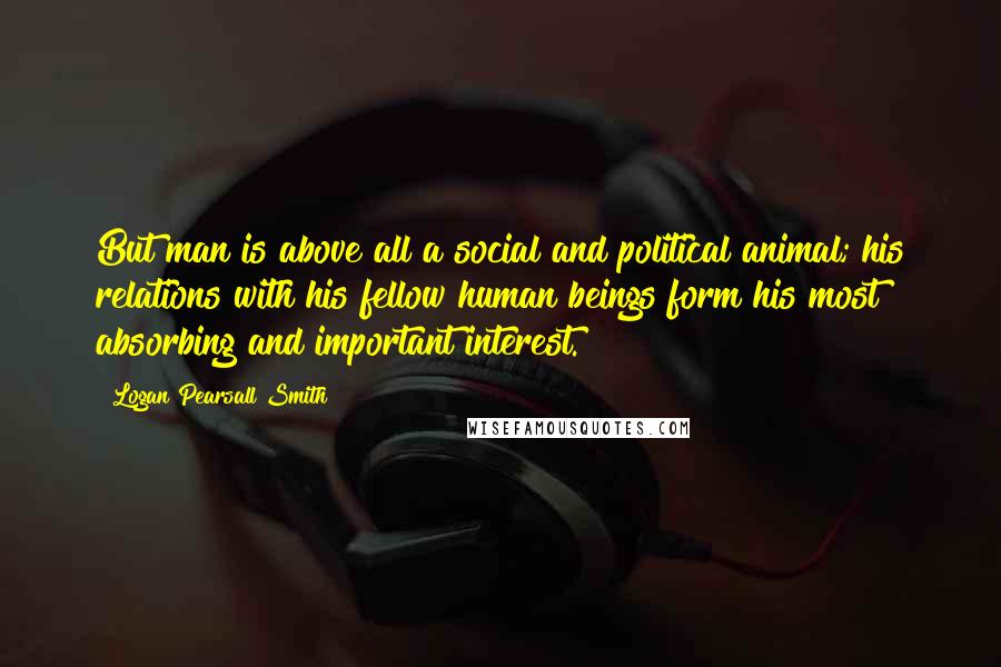 Logan Pearsall Smith Quotes: But man is above all a social and political animal; his relations with his fellow human beings form his most absorbing and important interest.