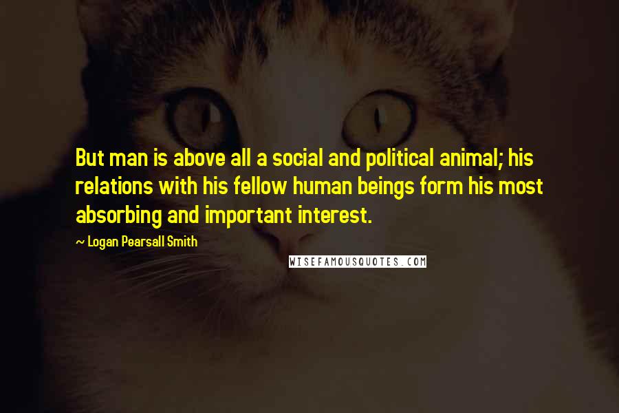 Logan Pearsall Smith Quotes: But man is above all a social and political animal; his relations with his fellow human beings form his most absorbing and important interest.