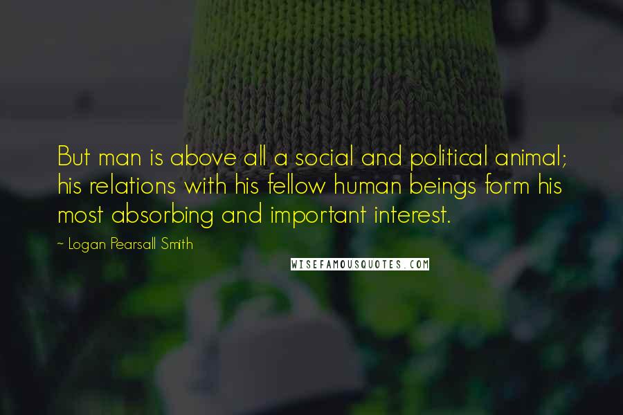 Logan Pearsall Smith Quotes: But man is above all a social and political animal; his relations with his fellow human beings form his most absorbing and important interest.