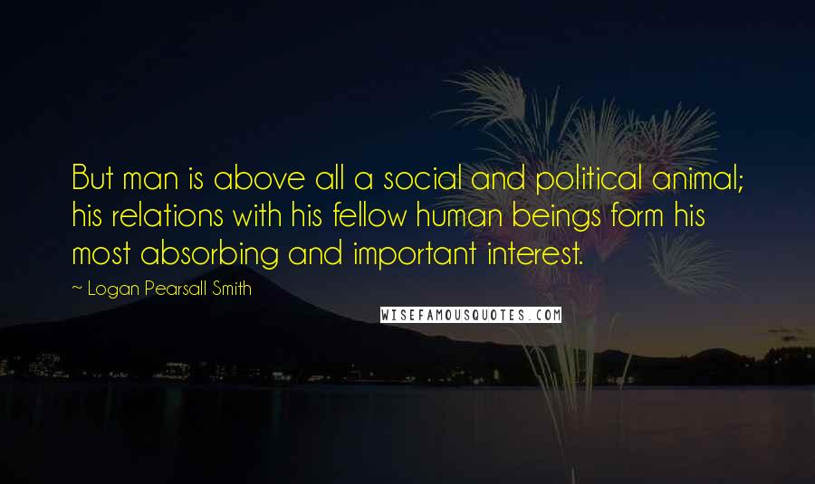 Logan Pearsall Smith Quotes: But man is above all a social and political animal; his relations with his fellow human beings form his most absorbing and important interest.