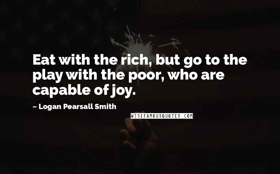Logan Pearsall Smith Quotes: Eat with the rich, but go to the play with the poor, who are capable of joy.