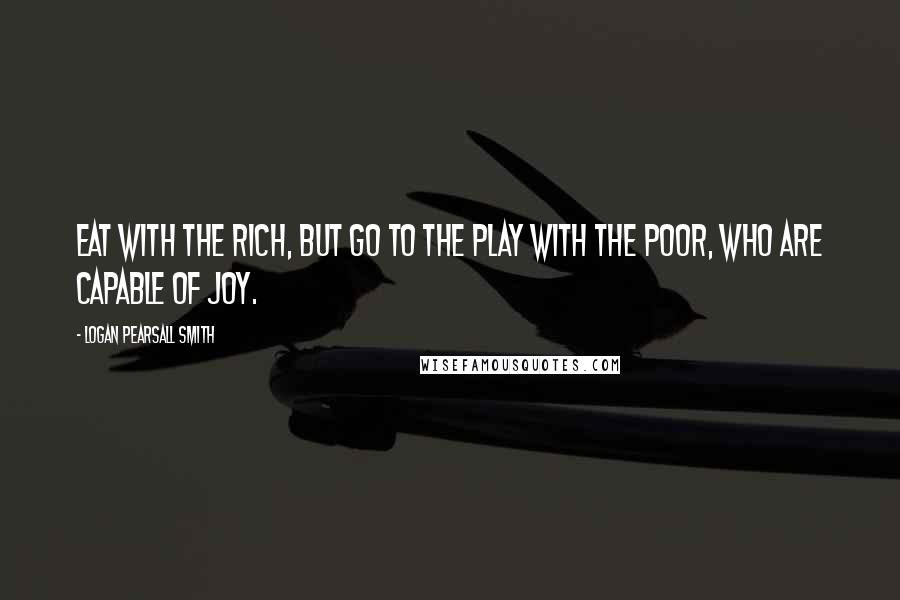 Logan Pearsall Smith Quotes: Eat with the rich, but go to the play with the poor, who are capable of joy.
