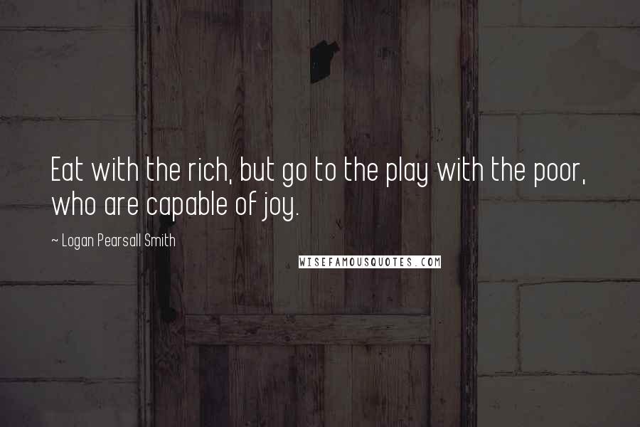 Logan Pearsall Smith Quotes: Eat with the rich, but go to the play with the poor, who are capable of joy.