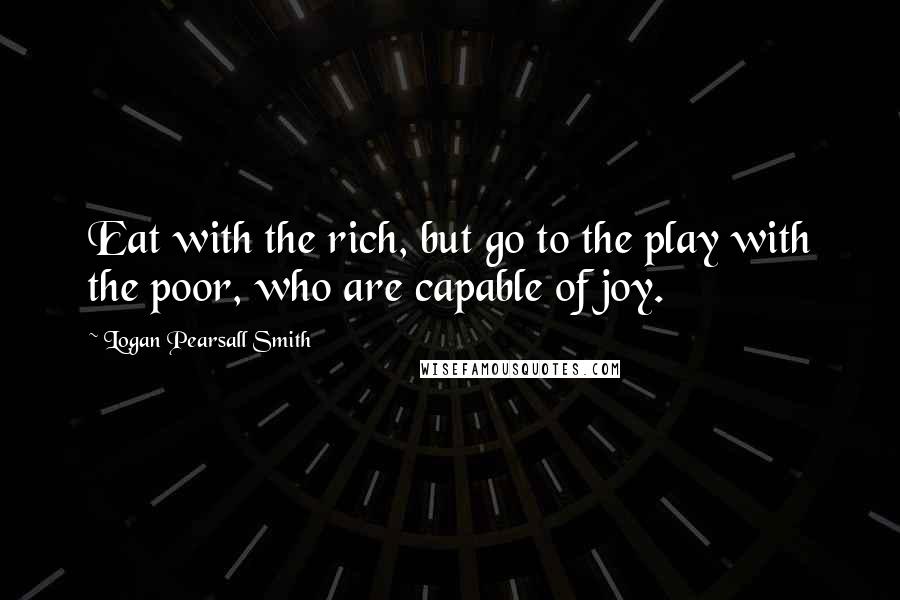 Logan Pearsall Smith Quotes: Eat with the rich, but go to the play with the poor, who are capable of joy.