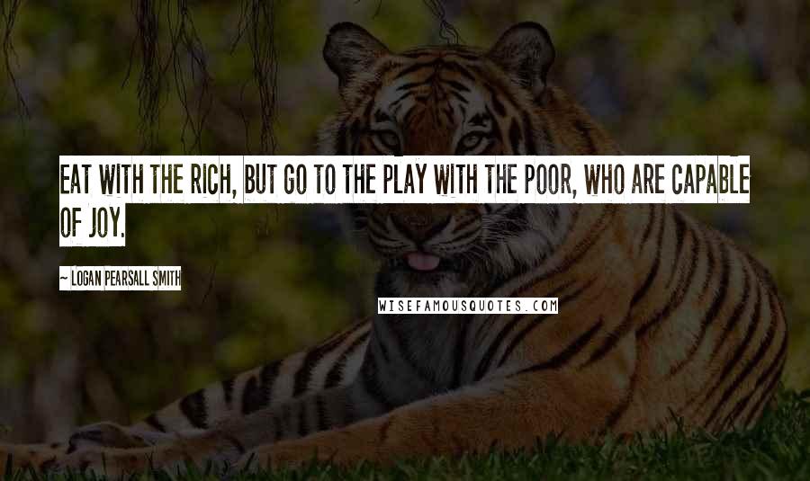 Logan Pearsall Smith Quotes: Eat with the rich, but go to the play with the poor, who are capable of joy.
