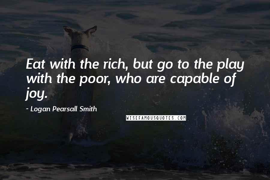 Logan Pearsall Smith Quotes: Eat with the rich, but go to the play with the poor, who are capable of joy.