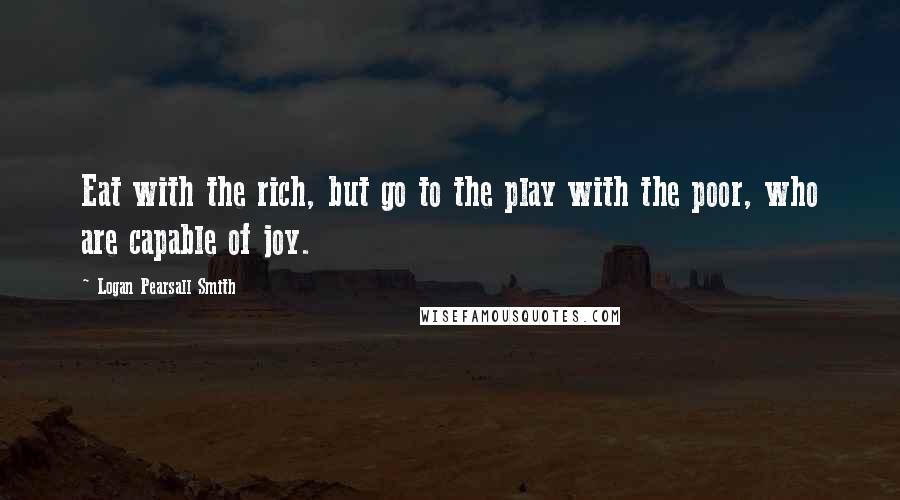 Logan Pearsall Smith Quotes: Eat with the rich, but go to the play with the poor, who are capable of joy.
