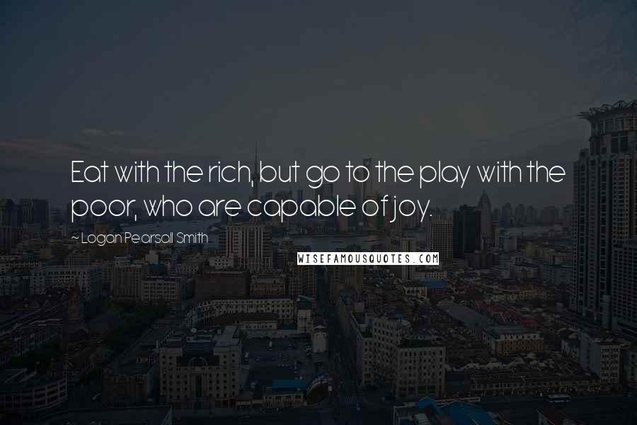 Logan Pearsall Smith Quotes: Eat with the rich, but go to the play with the poor, who are capable of joy.