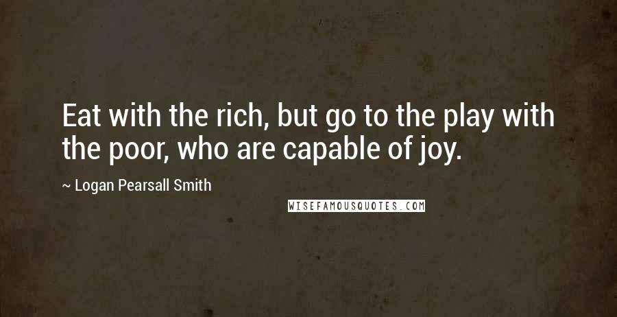 Logan Pearsall Smith Quotes: Eat with the rich, but go to the play with the poor, who are capable of joy.