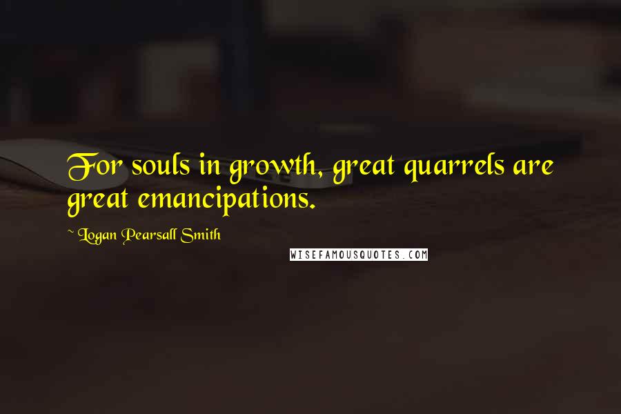 Logan Pearsall Smith Quotes: For souls in growth, great quarrels are great emancipations.
