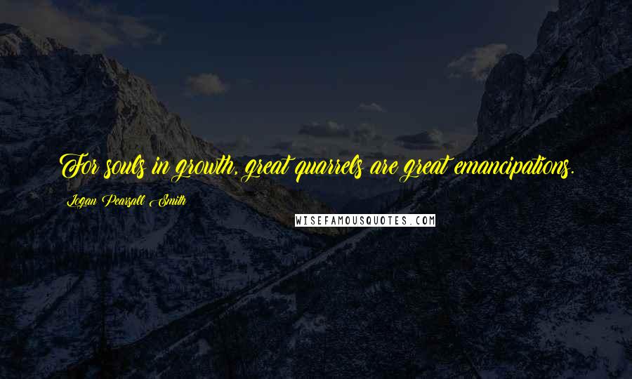 Logan Pearsall Smith Quotes: For souls in growth, great quarrels are great emancipations.