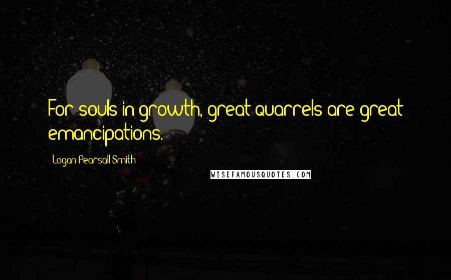 Logan Pearsall Smith Quotes: For souls in growth, great quarrels are great emancipations.