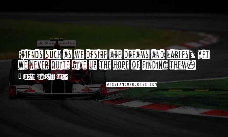 Logan Pearsall Smith Quotes: Friends such as we desire are dreams and fables, yet we never quite give up the hope of finding them.