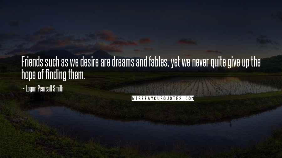 Logan Pearsall Smith Quotes: Friends such as we desire are dreams and fables, yet we never quite give up the hope of finding them.