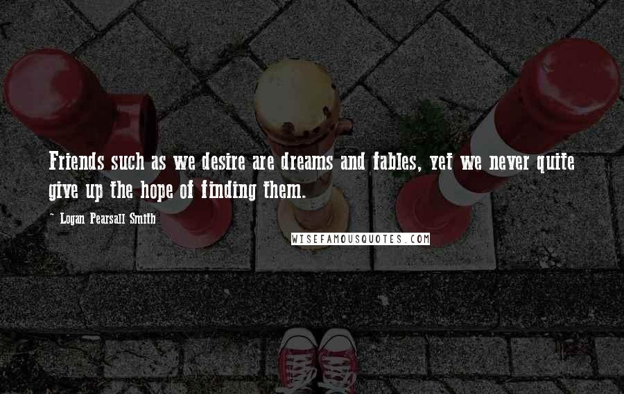 Logan Pearsall Smith Quotes: Friends such as we desire are dreams and fables, yet we never quite give up the hope of finding them.