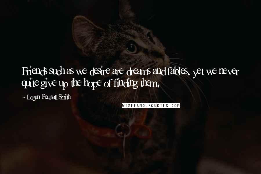 Logan Pearsall Smith Quotes: Friends such as we desire are dreams and fables, yet we never quite give up the hope of finding them.