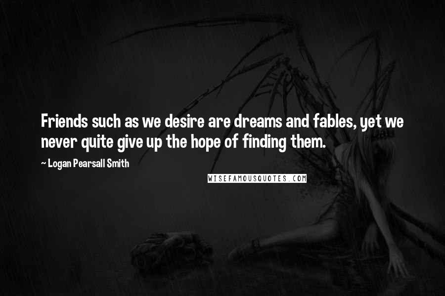 Logan Pearsall Smith Quotes: Friends such as we desire are dreams and fables, yet we never quite give up the hope of finding them.