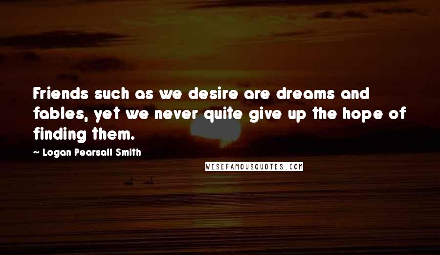 Logan Pearsall Smith Quotes: Friends such as we desire are dreams and fables, yet we never quite give up the hope of finding them.
