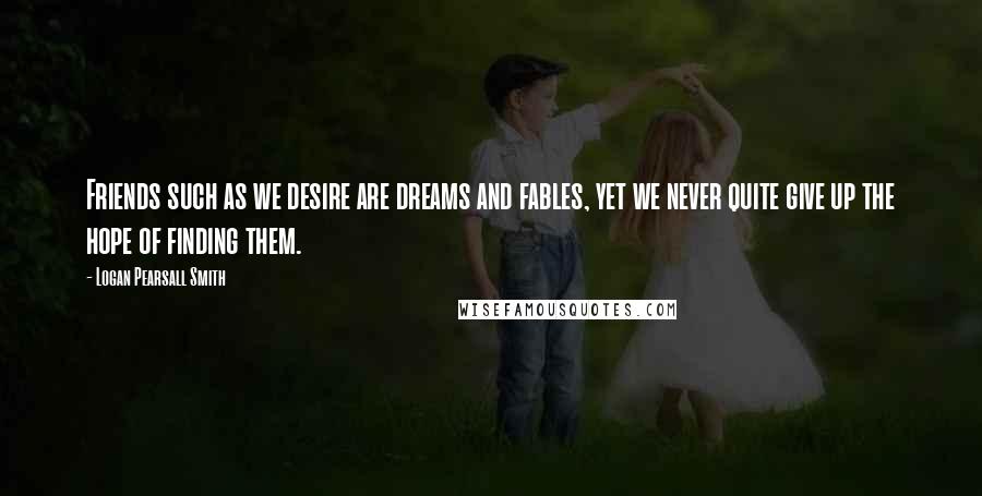 Logan Pearsall Smith Quotes: Friends such as we desire are dreams and fables, yet we never quite give up the hope of finding them.