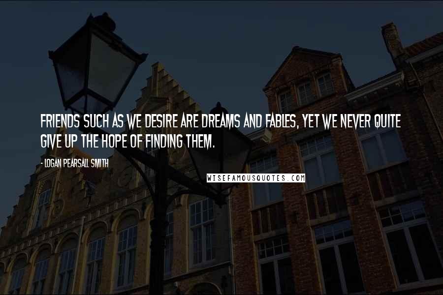 Logan Pearsall Smith Quotes: Friends such as we desire are dreams and fables, yet we never quite give up the hope of finding them.